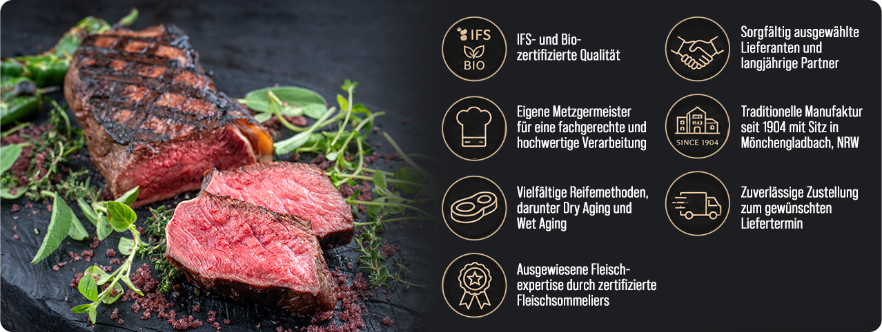 Unsere Qualitätsversprechen: IFS- und Bio-zertifizierte Qualität, eigene Metzgermeister, vielfältige Reifemethoden, sorgfältig ausgewählte Lieferanten, traditionelle Manufaktur seit 1904 in Mönchengladbach, zuverlässige Zustellung, ausgewiesene Fleischexpertise